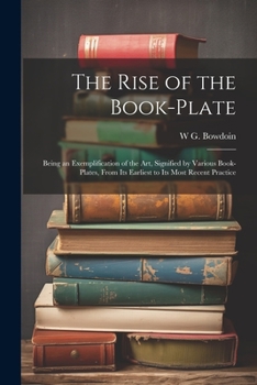 The Rise Of The Book-plate: Being An Exemplification Of The Art, Signified By Various Book-plates, From Its Earliest To Its Most Recent Practice...