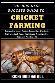 THE BUSINESS SUCCESS GUIDE TO CRICKET FARMING: Sustainable Insect Protein Production, Nutrient-Rich Livestock Feed, Techniques, Nutrition, For Beginners And Experts