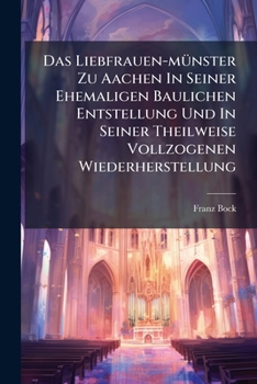 Das Liebfrauen-münster Zu Aachen In Seiner Ehemaligen Baulichen Entstellung Und In Seiner Theilweise Vollzogenen Wiederherstellung: Vortrag Zum Besten ... Grossen Redoute Gehalten...