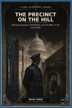 THE PRECINCT ON THE HILL: Policing Congress, Prohibition, and the Man in the Green Hat (A Dry Hypocrisy: Prohibition, Power, and the Secret History of Washington D.C.)