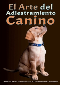 El arte del adiestramiento canino: Una Guía Básica y Completa para el Crecimiento Feliz de tu Perro Desde el Adiestramiento del Cachorro hasta la ... Problemas de Comportamiento (Spanish Edition)