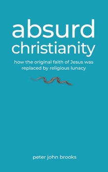 Absurd Christianity: How the Original Faith of Jesus was Replaced by Religious Lunacy