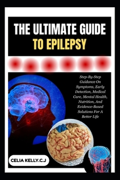 THE ULTIMATE GUIDE TO EPILEPSY: Step-By-Step Guidance On Symptoms, Early Detection, Medical Care, Mental Health, Nutrition, And Evidence-Based Solutions For A Better Life