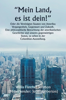 "Mein Land, es ist dein!" Oder die Vereinigten Staaten von Amerika; Vergangenheit, Gegenwart und Zukunft. Eine philosophische Betrachtung der ... der Columbian-Ausstellung. (German Edition)