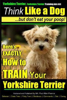 Yorkshire Terrier, Yorkshire Terrier Training AAA Akc: Think Like a Dog, But Don't Eat Your Poop!: Here's Exactly How to Train Your Yorshire Terrier