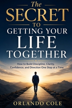 The Secret to Getting Your Life Together: How to Build Discipline, Clarity, Confidence, and Direction One Step at a Time