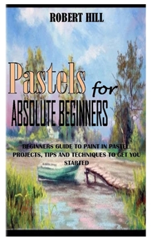Paperback PASTELs FOR ABSOLUTE BEGINNERS: Beginners Guide To Paint In Pastel: Projects, Tips And Techniques To Get You Started Book
