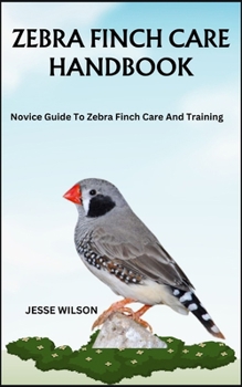 ZEBRA FINCH CARE HANDBOOK: Novice Guide To Zebra Finch Care And Training