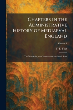 Chapters in the Administrative History of Mediaeval England: The Wardrobe, the Chamber and the Small Seals