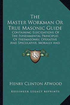 The Master Workman, or True Masonic Guide: Containing Elucidations of the Fundamental Principles of Free-Masonry, Operative and Speculative-Morally and Beneficially (Classic Reprint)