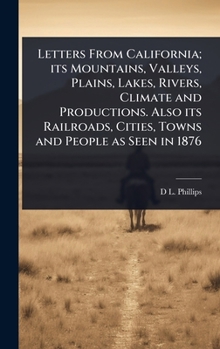 Letters From California; its Mountains, Valleys, Plains, Lakes, Rivers, Climate and Productions. Also its Railroads, Cities, Towns and People as Seen in 1876