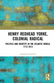 Henry Redhead Yorke, Colonial Radical: Politics and Identity in the Atlantic World, 1772-1813 (The Enlightenment World Book 33)