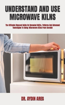 Paperback Understand and Use Microwave Kilns: The Ultimate Stepped Guide On Revealed Skills, Patterns And Advanced Techniques To Using Microwave Kilns From Scra Book