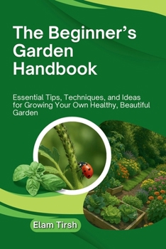 The Beginner’s Garden Handbook: Essential Tips, Techniques, and Ideas for Growing Your Own Healthy, Beautiful Garden