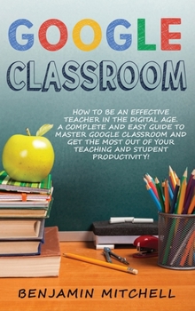 Hardcover Google Classroom: How to be an Effective Teacher in the Digital Age! A Complete and Easy Guide to Master Google Classroom and Get The Mo Book