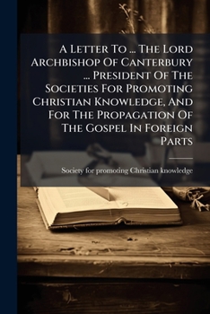 A Letter to ... the Lord Archbishop of Canterbury ... President of the Societies for Promoting Christian Knowledge, and for the Propagation of the Gospel in Foreign Parts