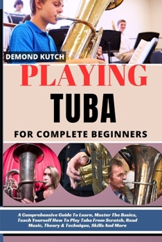 Playing Tuba for Complete Beginners: A Comprehensive Guide To Learn, Master The Basics, Teach Yourself How To Play Tuba From Scratch, Read Music, Theo