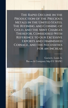 The Rapid Decline in the Production of the Precious Metals in the United States. The Refining and Coining of Gold, and the Mint Charges Therefor, ... Coinage, and the Necessities for an Increas