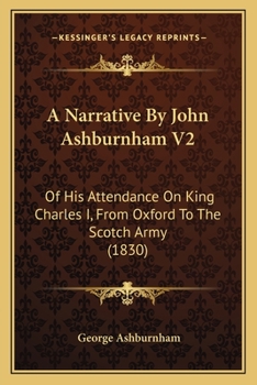 A Narrative By John Ashburnham V2: Of His Attendance On King Charles I, From Oxford To The Scotch Army (1830)