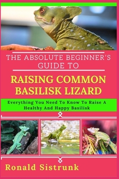 Paperback The Absolute Beginner's Guide to Raising Common Basilisk Lizard: Everything You Need To Know To Raise A Healthy And Happy Basilisk Book