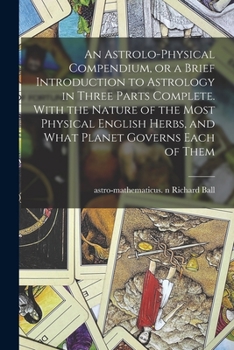 Paperback An Astrolo-physical Compendium, or a Brief Introduction to Astrology in Three Parts Complete. With the Nature of the Most Physical English Herbs, and Book