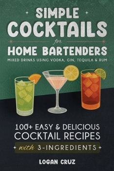 Simple Cocktails for Home Bartenders: 100+ Easy & Delicious Cocktail Recipes with 3-Ingredients | Mixed Drinks using Vodka, Gin, Tequila & Rum