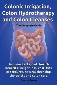 Paperback Colonic Irrigation, Colon Hydrotherapy and Colon Cleanses.Includes Facts, Diet, Health Benefits, Weight Loss, Cost, Kits, Procedures, Natural Cleansin Book