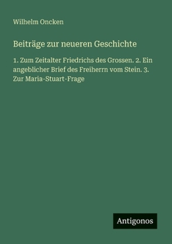 Beiträge zur neueren Geschichte: 1. Zum Zeitalter Friedrichs des Grossen. 2. Ein angeblicher Brief des Freiherrn vom Stein. 3. Zur Maria-Stuart-Frage