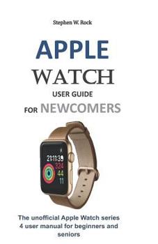 Paperback Apple Watch User Guide for Newcomers: The Unofficial Apple Watch Series 4 User Manual for Beginners and Seniors Book