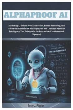 AlphaProof AI: Mastering AI-Driven Proof Generation,Formal Reasoning & Advanced Mathematics with AlphaZero & Lean (The Artificial Intelligence That Triumph in the International Mathematical Olympiad)