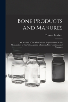 Bone Products and Manures: an Account of the Most Recent Improvements in the Manufacture of Fat, Glue, Animal Charcoal, Size, Gelatine, and Manures