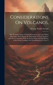 Considerations On Volcanos,: The Probable Causes of Their Phenomena, the Laws Which Determine Their March, the Disposition of Their Products, and ... Leading to the Establishment of a New T