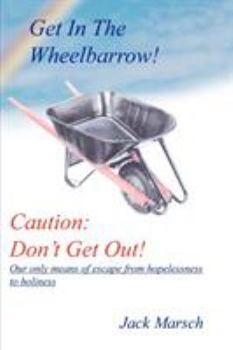 GET IN THE WHEELBARROW! CAUTION: DON'T GET OUT!: OUR ONLY MEANS OF ESCAPE FROM HOPELESSNESS TO HOLINESS