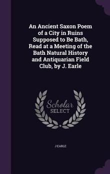 Hardcover An Ancient Saxon Poem of a City in Ruins Supposed to Be Bath, Read at a Meeting of the Bath Natural History and Antiquarian Field Club, by J. Earle Book