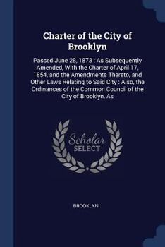 Paperback Charter of the City of Brooklyn: Passed June 28, 1873: As Subsequently Amended, With the Charter of April 17, 1854, and the Amendments Thereto, and Ot Book