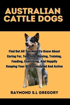 Paperback Australian Cattle Dogs: Find Out All You Need To Know About Caring For, Teaching, Raising, Training, Feeding, Exercising, And Happily Keeping Book