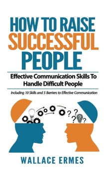 How to Raise Successful People: Effective Communication Skills To Handle Difficult People: A How-To Guide for Practicing the Empathic Listening, ... Communication To Achieve Relationship Success