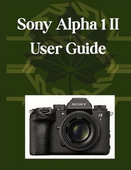 Sony Alpha 1 II User Guide: Your Essential Handbook, From Camera Basics to Creative Mastery, Plus Pro Tips, Smart Hacks, and Simple Videography for All Skill Levels