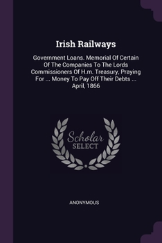 Irish Railways: Government Loans. Memorial Of Certain Of The Companies To The Lords Commissioners Of H.m. Treasury, Praying For ... Money To Pay Off Their Debts ... April, 1866