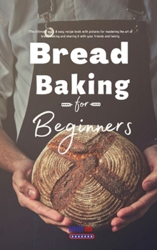 Bread Baking for Beginners: The Ultimate quick & easy recipe book with pictures for mastering the art of bread making and sharing it with your friends and family.