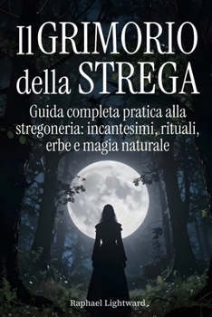 Il Grimorio della Strega: Guida Completa Pratica alla Stregoneria: Incantesimi, Rituali, Erbe e Magia Naturale (Italian Edition)