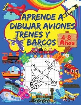 Aprende A Dibujar Aviones, Trenes Y Barcos: Un Libro de Dibujo Paso A Paso Para Ni�os con Dise�os de Aviones, Trenes y Barcos P�ginas de Cuadr�cula para Dibujar Cautivadores Aviones, Trenes Y Barcos P