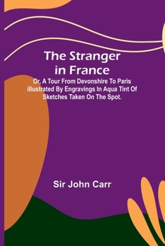 Paperback The stranger in France: $b or, a tour from Devonshire to Paris illustrated by engravings in aqua tint of sketches taken on the spot. Book