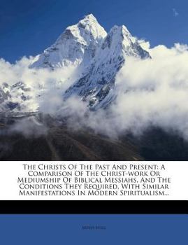 Paperback The Christs of the Past and Present: A Comparison of the Christ-Work or Mediumship of Biblical Messiahs, and the Conditions They Required, with Simila Book