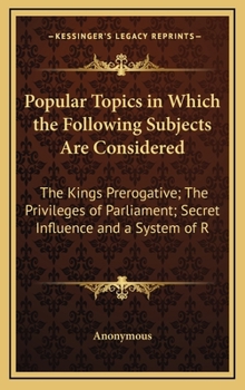 Hardcover Popular Topics in Which the Following Subjects Are Considered: The Kings Prerogative; The Privileges of Parliament; Secret Influence and a System of R Book