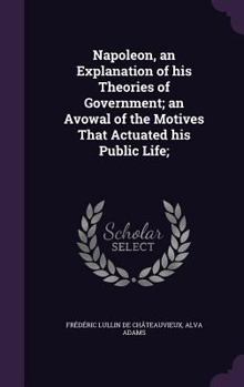 Hardcover Napoleon, an Explanation of his Theories of Government; an Avowal of the Motives That Actuated his Public Life; Book