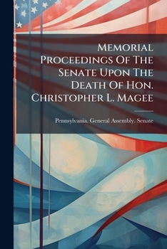 Memorial Proceedings of the Senate Upon the Death of Hon. Christopher L. Magee: Late a Senator from the Forty-Third District of Pennsylvania...