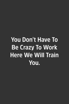 You Don't Have to Be Crazy to Work Here We Will Train You : Lined Notbook / Journal / Diary / Calendar / Planner / Sketchbook / Gift, 108 Blank Pages, 6x9, Matte Finish