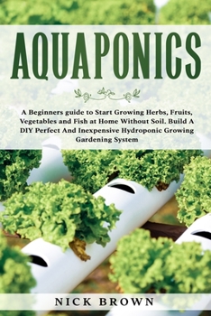 Paperback Aquaponics: A Beginners guide to Start Growing Herbs, Fruits, Vegetables and Fish at Home Without Soil. Build A DIY Perfect and In Book