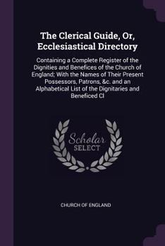 The Clerical Guide, Or, Ecclesiastical Directory: Containing a Complete Register of the Dignities and Benefices of the Church of England; With the Names of Their Present Possessors, Patrons, &c. and a